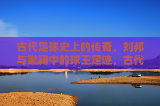 古代足球史上的传奇，刘邦与蹴鞠中的球王足迹，古代足球史上的传奇，刘邦与蹴鞠中的球王足迹