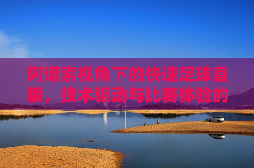 阿诺索视角下的快速足球直播，技术驱动与比赛体验的革新