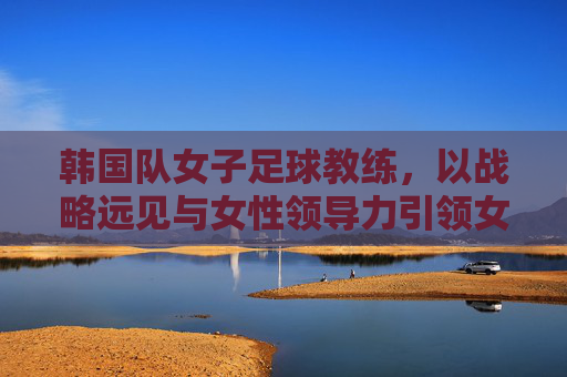 韩国队女子足球教练，以战略远见与女性领导力引领女足团队腾飞