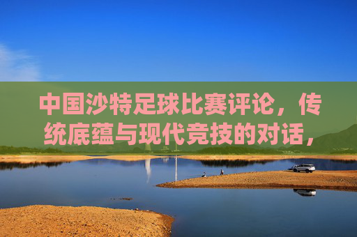 中国沙特足球比赛评论,传统底蕴与现代竞技的对话,中国与沙特足球赛,传统底蕴与现代竞技的对话