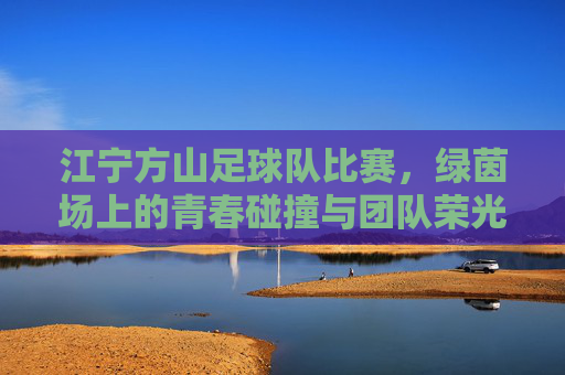 江宁方山足球队比赛，绿茵场上的青春碰撞与团队荣光