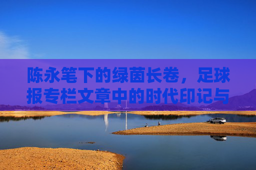 陈永笔下的绿茵长卷,足球报专栏文章中的时代印记与竞技哲思