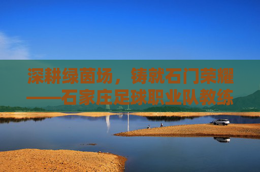 深耕绿茵场,铸就石门荣耀——石家庄足球职业队教练的执教之路与时代担当,深耕绿茵场,铸就石门荣耀——石家庄足球职业队教练的执教之路与时代担当