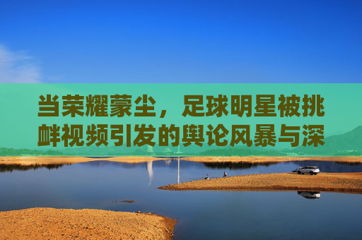 当荣耀蒙尘,足球明星被挑衅视频引发的舆论风暴与深层思考
