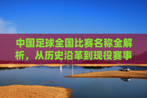 中国足球全国比赛名称全解析，从历史沿革到现役赛事的核心赛事解读