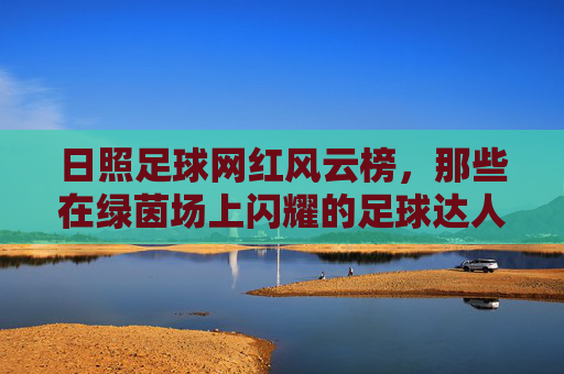 日照足球网红风云榜,那些在绿茵场上闪耀的足球达人