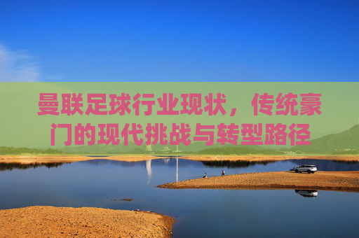 曼联足球行业现状,传统豪门的现代挑战与转型路径