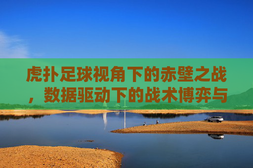 虎扑足球视角下的赤壁之战，数据驱动下的战术博弈与胜负启示