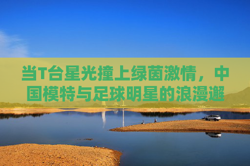 当T台星光撞上绿茵激情，中国模特与足球明星的浪漫邂逅与人生共鸣