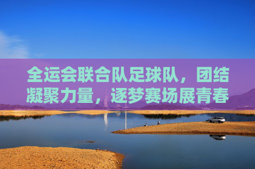 全运会联合队足球队,团结凝聚力量,逐梦赛场展青春风采
