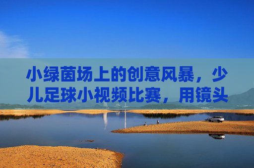 小绿茵场上的创意风暴,少儿足球小视频比赛,用镜头点亮足球梦