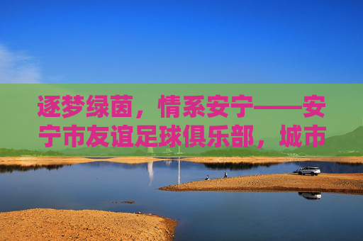 逐梦绿茵，情系安宁——安宁市友谊足球俱乐部，城市足球的温暖力量