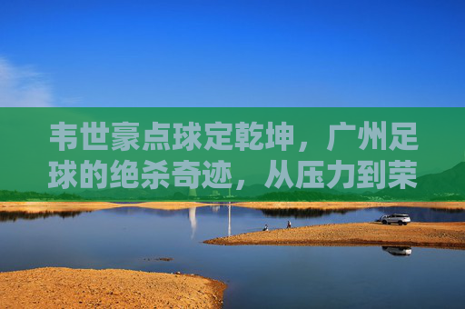 韦世豪点球定乾坤,广州足球的绝杀奇迹,从压力到荣耀的蜕变