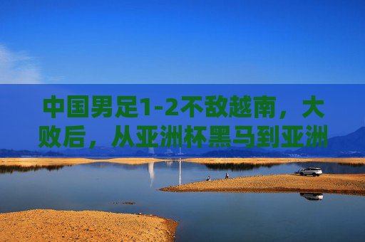 中国男足1-2不敌越南,大败后,从亚洲杯黑马到亚洲杯垫底,残酷现实刺痛国人