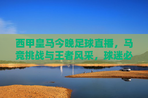 西甲皇马今晚足球直播，马竞挑战与王者风采，球迷必看直播指南