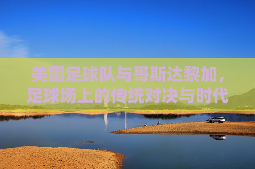 美国足球队与哥斯达黎加,足球场上的传统对决与时代变迁