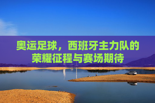 奥运足球,西班牙主力队的荣耀征程与赛场期待
