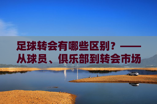 足球转会有哪些区别？——从球员、俱乐部到转会市场的多维解析