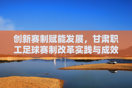 创新赛制赋能发展,甘肃职工足球赛制改革实践与成效,创新赛制赋能发展,甘肃职工足球赛制改革实践与成效