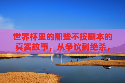 世界杯里的那些不按剧本的真实故事,从争议到绝杀,足球的意外之美