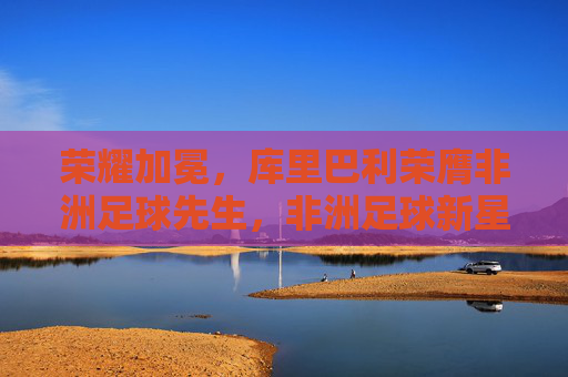 荣耀加冕,库里巴利荣膺非洲足球先生,非洲足球新星的璀璨绽放,荣耀加冕,库里巴利荣膺非洲足球先生,非洲足球新星的璀璨绽放