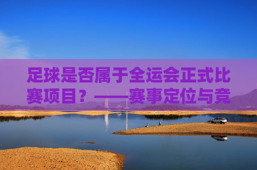足球是否属于全运会正式比赛项目？——赛事定位与竞技逻辑的审视
