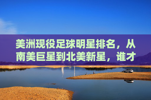 美洲现役足球明星排名，从南美巨星到北美新星，谁才是当之无愧的顶级代表？