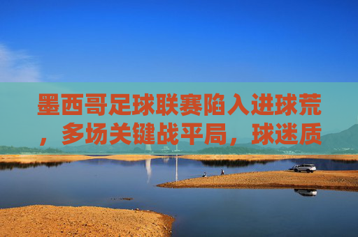 墨西哥足球联赛陷入进球荒,多场关键战平局,球迷质疑进攻端表现