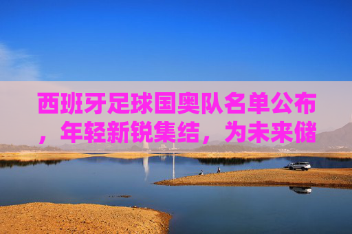 西班牙足球国奥队名单公布，年轻新锐集结，为未来储备力量