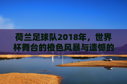 荷兰足球队2018年，世界杯舞台的橙色风暴与遗憾的落幕