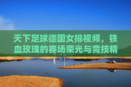 天下足球德国女排视频,铁血玫瑰的赛场荣光与竞技精神解码