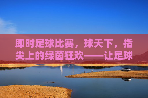 即时足球比赛,球天下,指尖上的绿茵狂欢——让足球激情随指即达,即时足球比赛,球天下,指尖上的绿茵狂欢——让足球激情随指即达