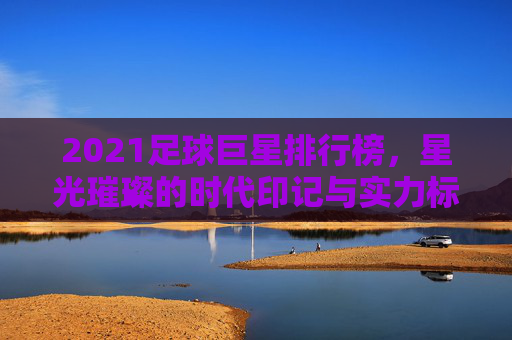 2021足球巨星排行榜，星光璀璨的时代印记与实力标杆