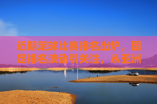 近期足球比赛排名出炉,国足排名波动引关注,从亚洲赛场表现看提升与挑战,国足排名波动引关注,近期足球排名出炉,从亚洲赛场表现看提升与挑战