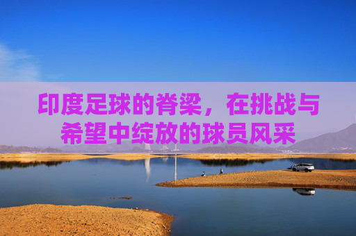 印度足球的脊梁，在挑战与希望中绽放的球员风采