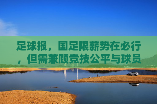 足球报，国足限薪势在必行，但需兼顾竞技公平与球员生存——解析足球生态改革中的限薪议题