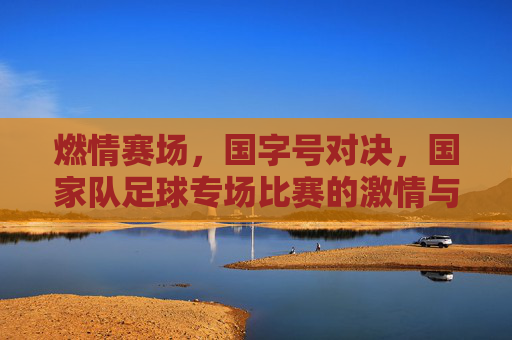 燃情赛场，国字号对决，国家队足球专场比赛的激情与荣耀，燃情赛场，国字号对决，国家队足球专场的激情与荣耀