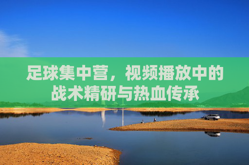足球集中营,视频播放中的战术精研与热血传承