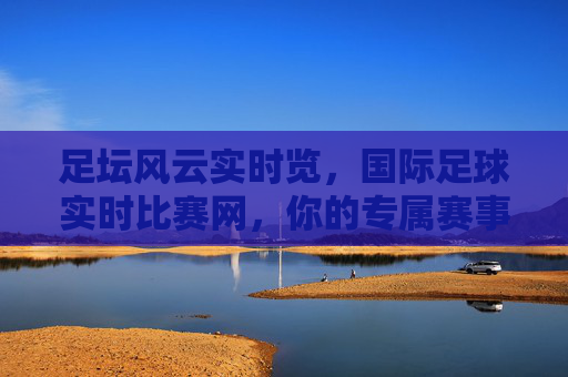 足坛风云实时览,国际足球实时比赛网,你的专属赛事动态站,足坛风云实时览,国际足球实时比赛网,你的专属赛事动态站