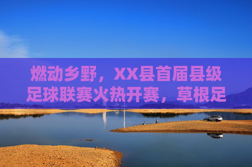 燃动乡野,XX县首届县级足球联赛火热开赛,草根足球点燃全民健身新热潮