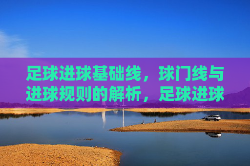 足球进球基础线，球门线与进球规则的解析，足球进球基础线与球门线规则解析