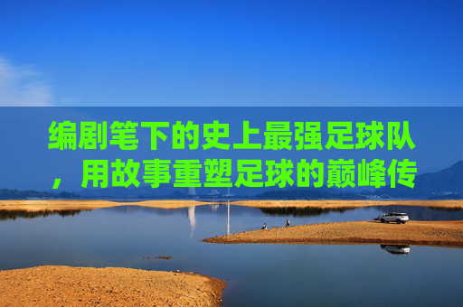 编剧笔下的史上最强足球队,用故事重塑足球的巅峰传奇