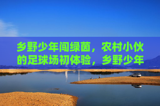 乡野少年闯绿茵,农村小伙的足球场初体验,乡野少年闯绿茵,农村小伙的足球场初体验