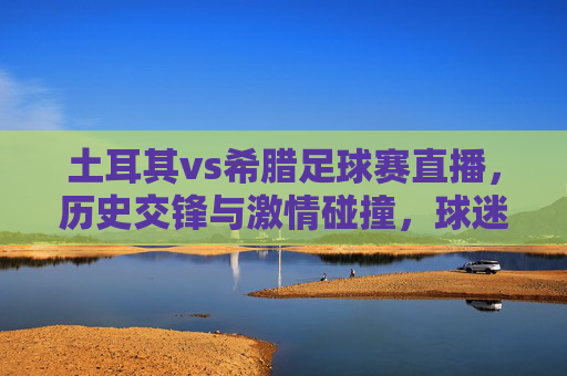 土耳其vs希腊足球赛直播，历史交锋与激情碰撞，球迷不容错过的经典对决