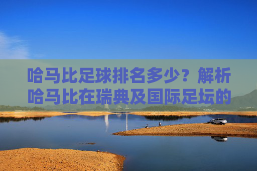 哈马比足球排名多少?解析哈马比在瑞典及国际足坛的当前地位与影响力