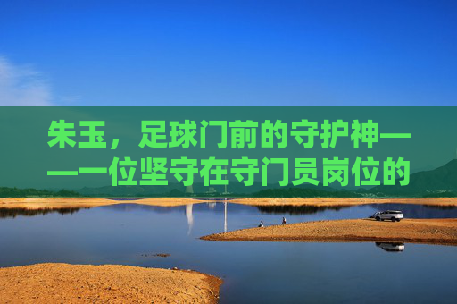 朱玉，足球门前的守护神——一位坚守在守门员岗位的杰出运动员