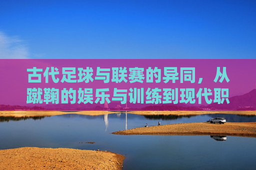 古代足球与联赛的异同,从蹴鞠的娱乐与训练到现代职业化赛制的演变与差异