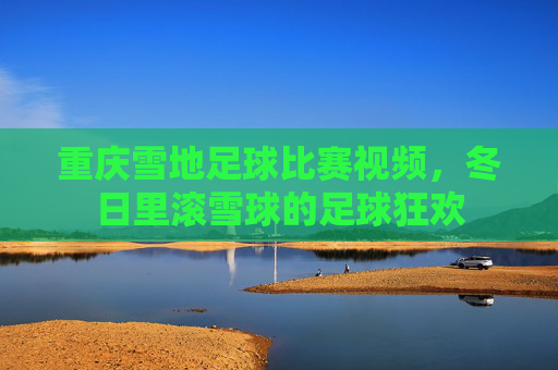 重庆雪地足球比赛视频，冬日里滚雪球的足球狂欢