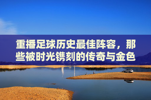 重播足球历史最佳阵容，那些被时光镌刻的传奇与金色荣光