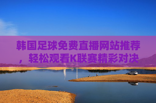 韩国足球免费直播网站推荐,轻松观看K联赛精彩对决的实用指南